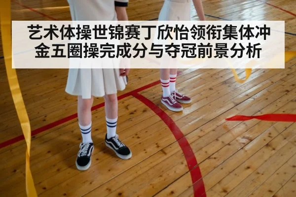 艺术体操世锦赛丁欣怡领衔集体冲金五圈操完成分与夺冠前景分析